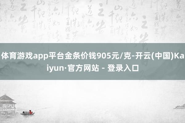 体育游戏app平台金条价钱905元/克-开云(中国)Kaiyun·官方网站 - 登录入口