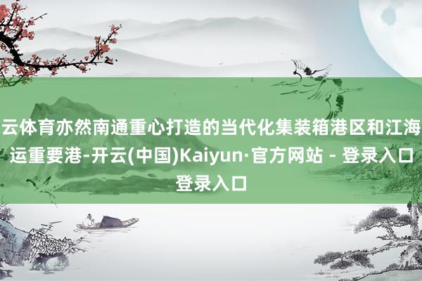 开云体育亦然南通重心打造的当代化集装箱港区和江海联运重要港-开云(中国)Kaiyun·官方网站 - 登录入口