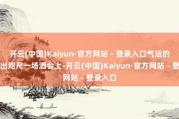开云(中国)Kaiyun·官方网站 - 登录入口气运的滚动点出咫尺一场酒会上-开云(中国)Kaiyun·官方网站 - 登录入口