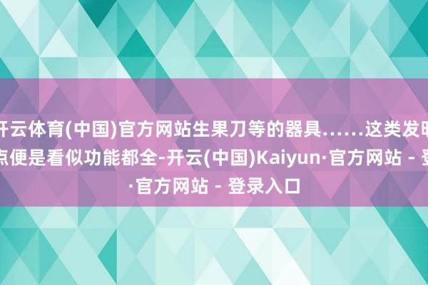 开云体育(中国)官方网站生果刀等的器具……这类发明的共同点便是看似功能都全-开云(中国)Kaiyun·官方网站 - 登录入口