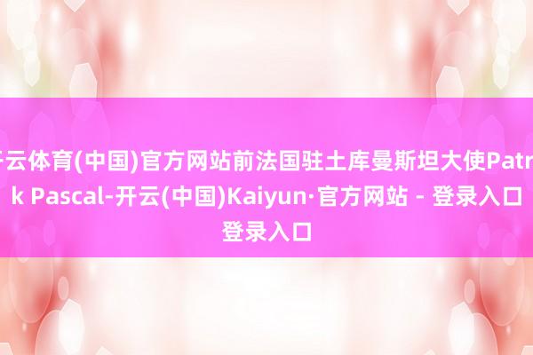 开云体育(中国)官方网站前法国驻土库曼斯坦大使Patrick Pascal-开云(中国)Kaiyun·官方网站 - 登录入口