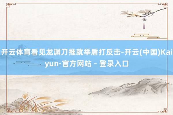 开云体育看见龙渊刀推就举盾打反击-开云(中国)Kaiyun·官方网站 - 登录入口