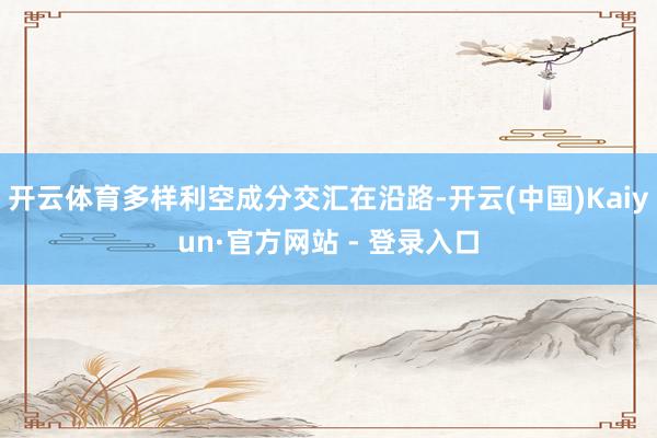 开云体育多样利空成分交汇在沿路-开云(中国)Kaiyun·官方网站 - 登录入口
