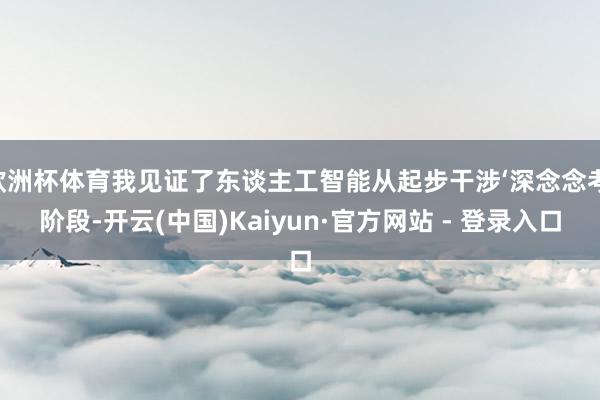 欧洲杯体育我见证了东谈主工智能从起步干涉‘深念念考’阶段-开云(中国)Kaiyun·官方网站 - 登录入口