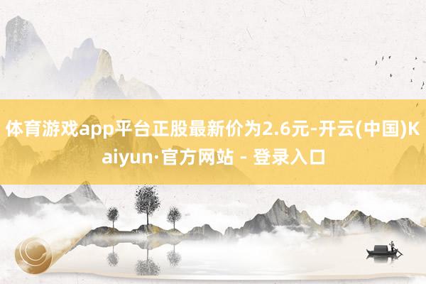 体育游戏app平台正股最新价为2.6元-开云(中国)Kaiyun·官方网站 - 登录入口