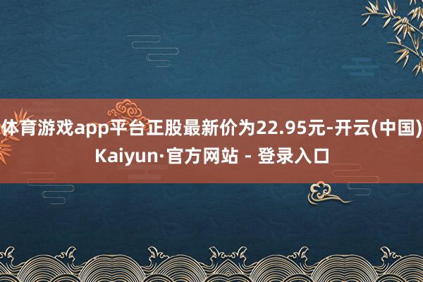 体育游戏app平台正股最新价为22.95元-开云(中国)Kaiyun·官方网站 - 登录入口