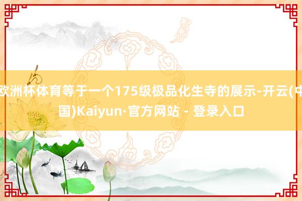 欧洲杯体育等于一个175级极品化生寺的展示-开云(中国)Kaiyun·官方网站 - 登录入口