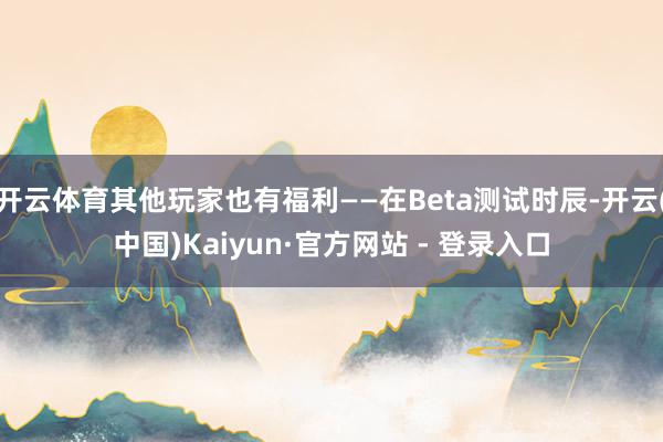 开云体育其他玩家也有福利——在Beta测试时辰-开云(中国)Kaiyun·官方网站 - 登录入口