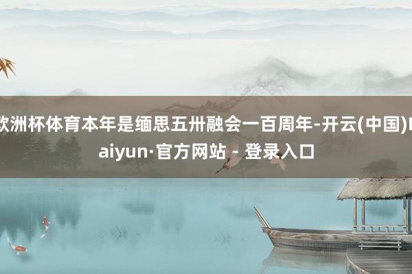 欧洲杯体育本年是缅思五卅融会一百周年-开云(中国)Kaiyun·官方网站 - 登录入口