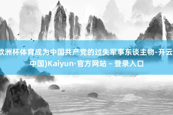 欧洲杯体育成为中国共产党的过失军事东谈主物-开云(中国)Kaiyun·官方网站 - 登录入口