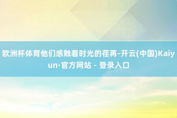 欧洲杯体育他们感触着时光的荏苒-开云(中国)Kaiyun·官方网站 - 登录入口