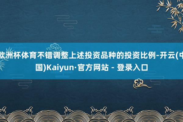 欧洲杯体育不错调整上述投资品种的投资比例-开云(中国)Kaiyun·官方网站 - 登录入口