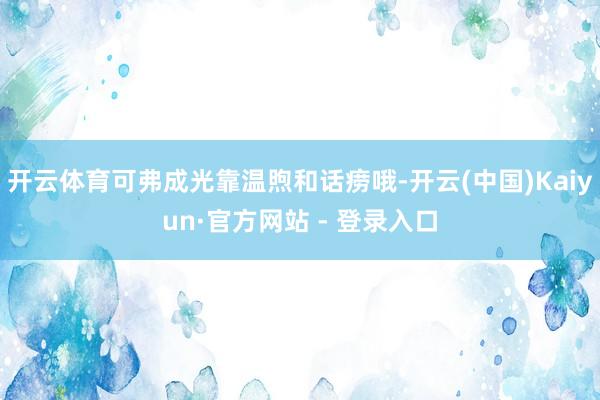 开云体育可弗成光靠温煦和话痨哦-开云(中国)Kaiyun·官方网站 - 登录入口