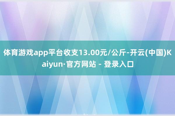 体育游戏app平台收支13.00元/公斤-开云(中国)Kaiyun·官方网站 - 登录入口