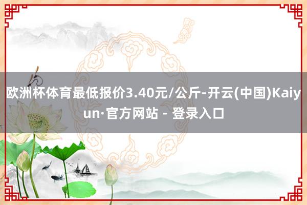 欧洲杯体育最低报价3.40元/公斤-开云(中国)Kaiyun·官方网站 - 登录入口