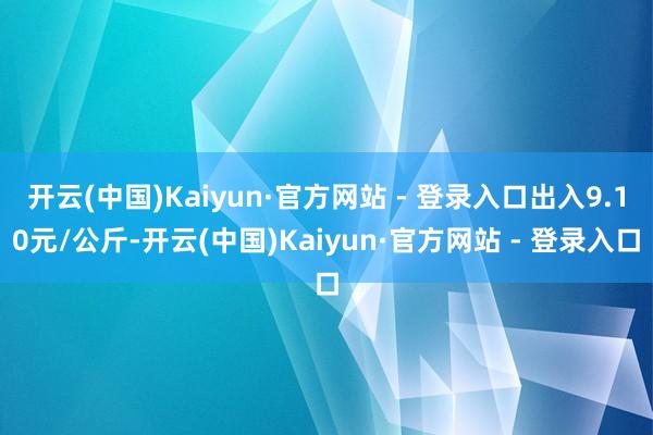 开云(中国)Kaiyun·官方网站 - 登录入口出入9.10元/公斤-开云(中国)Kaiyun·官方网站 - 登录入口