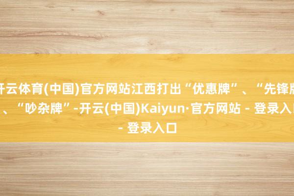 开云体育(中国)官方网站江西打出“优惠牌”、“先锋牌”、“吵杂牌”-开云(中国)Kaiyun·官方网站 - 登录入口