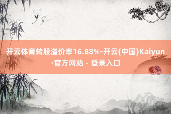 开云体育转股溢价率16.88%-开云(中国)Kaiyun·官方网站 - 登录入口