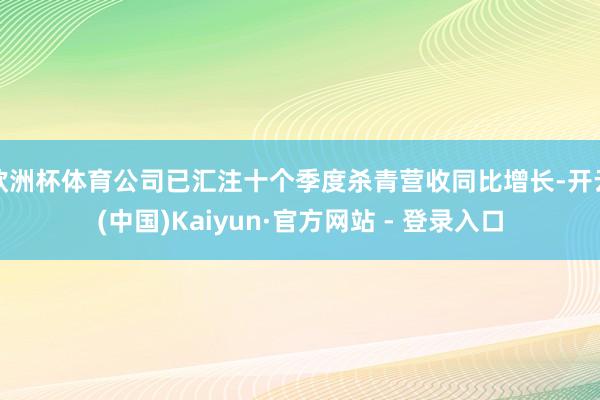 欧洲杯体育公司已汇注十个季度杀青营收同比增长-开云(中国)Kaiyun·官方网站 - 登录入口