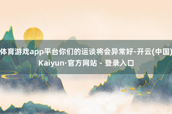 体育游戏app平台你们的运谈将会异常好-开云(中国)Kaiyun·官方网站 - 登录入口