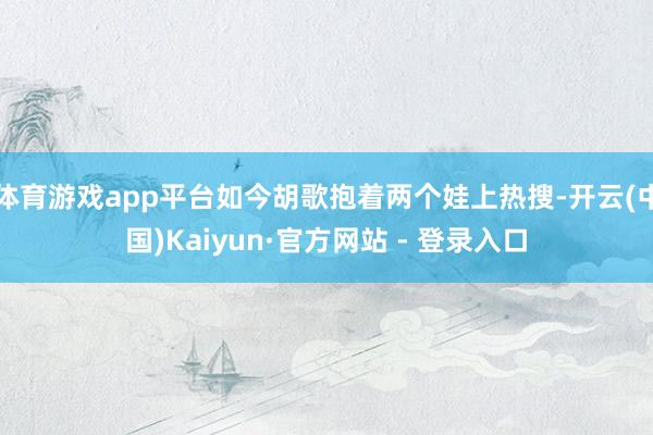 体育游戏app平台如今胡歌抱着两个娃上热搜-开云(中国)Kaiyun·官方网站 - 登录入口