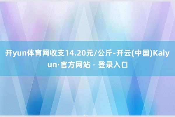 开yun体育网收支14.20元/公斤-开云(中国)Kaiyun·官方网站 - 登录入口
