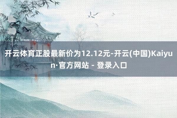 开云体育正股最新价为12.12元-开云(中国)Kaiyun·官方网站 - 登录入口