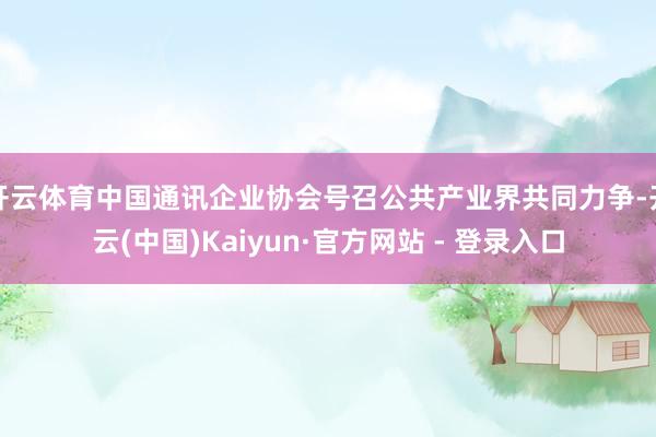 开云体育中国通讯企业协会号召公共产业界共同力争-开云(中国)Kaiyun·官方网站 - 登录入口