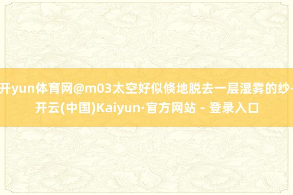 开yun体育网@m03太空好似倏地脱去一层湿雾的纱-开云(中国)Kaiyun·官方网站 - 登录入口