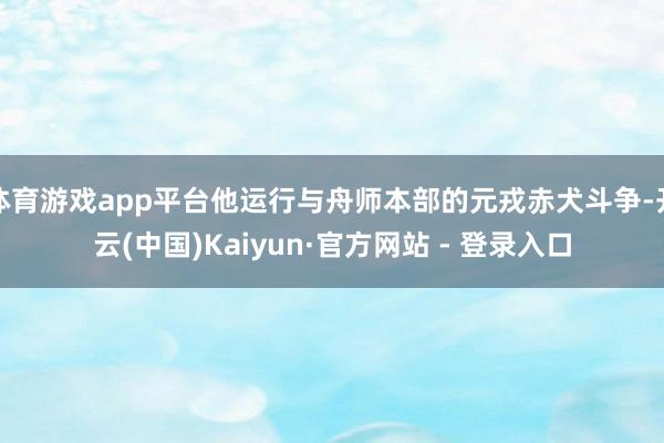 体育游戏app平台他运行与舟师本部的元戎赤犬斗争-开云(中国)Kaiyun·官方网站 - 登录入口