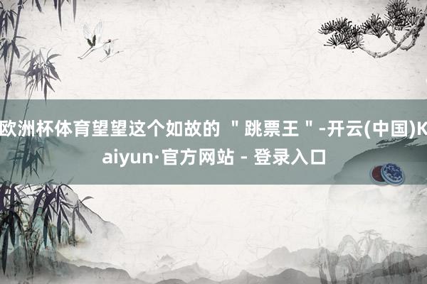 欧洲杯体育望望这个如故的 ＂跳票王＂-开云(中国)Kaiyun·官方网站 - 登录入口