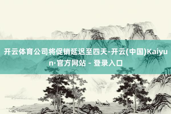 开云体育公司将促销延迟至四天-开云(中国)Kaiyun·官方网站 - 登录入口