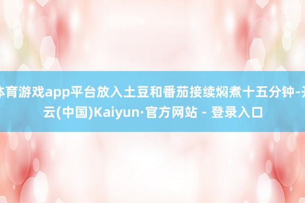 体育游戏app平台放入土豆和番茄接续焖煮十五分钟-开云(中国)Kaiyun·官方网站 - 登录入口