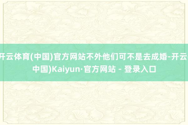 开云体育(中国)官方网站不外他们可不是去成婚-开云(中国)Kaiyun·官方网站 - 登录入口