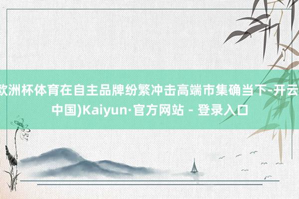 欧洲杯体育在自主品牌纷繁冲击高端市集确当下-开云(中国)Kaiyun·官方网站 - 登录入口