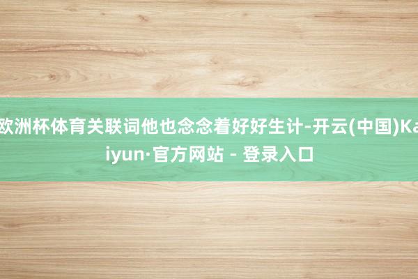 欧洲杯体育关联词他也念念着好好生计-开云(中国)Kaiyun·官方网站 - 登录入口