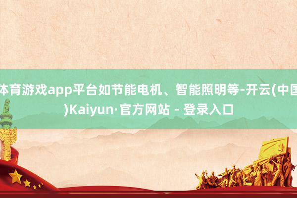 体育游戏app平台如节能电机、智能照明等-开云(中国)Kaiyun·官方网站 - 登录入口