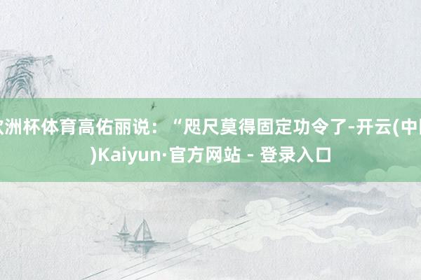 欧洲杯体育高佑丽说：“咫尺莫得固定功令了-开云(中国)Kaiyun·官方网站 - 登录入口
