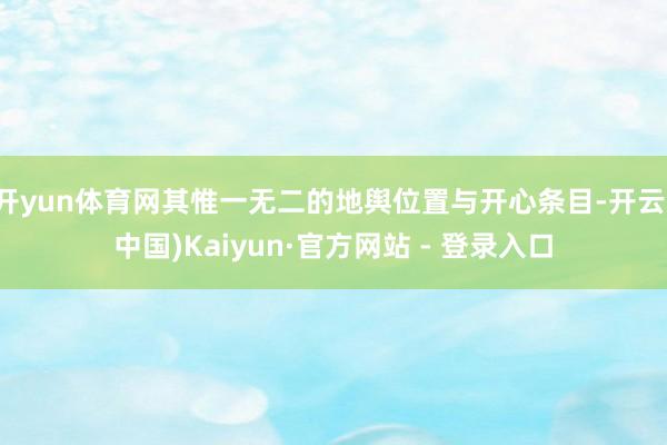 开yun体育网其惟一无二的地舆位置与开心条目-开云(中国)Kaiyun·官方网站 - 登录入口