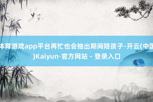 体育游戏app平台再忙也会抽出期间陪孩子-开云(中国)Kaiyun·官方网站 - 登录入口