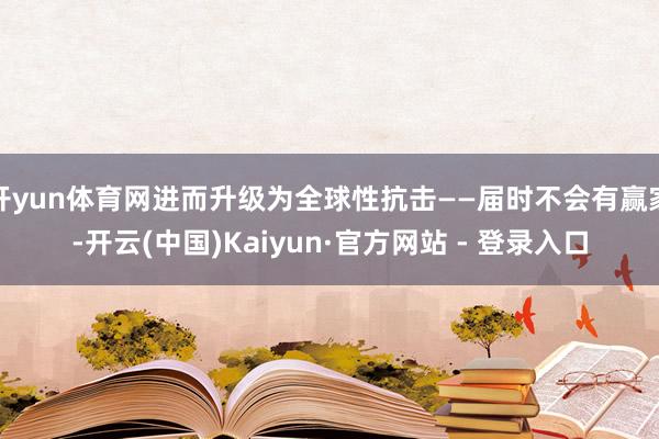 开yun体育网进而升级为全球性抗击——届时不会有赢家-开云(中国)Kaiyun·官方网站 - 登录入口