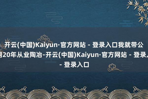 开云(中国)Kaiyun·官方网站 - 登录入口我就带公共用20年从业陶冶-开云(中国)Kaiyun·官方网站 - 登录入口