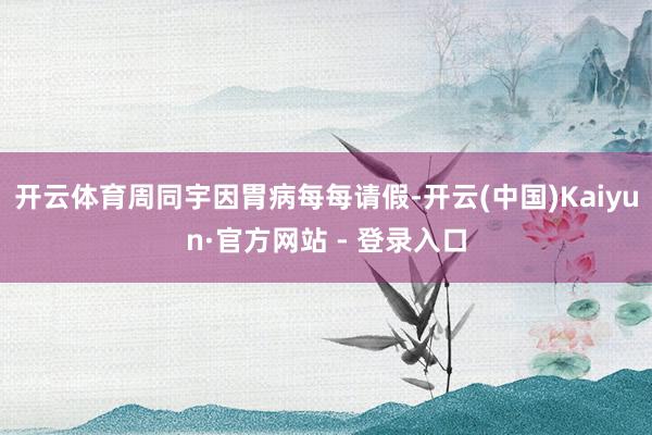 开云体育周同宇因胃病每每请假-开云(中国)Kaiyun·官方网站 - 登录入口