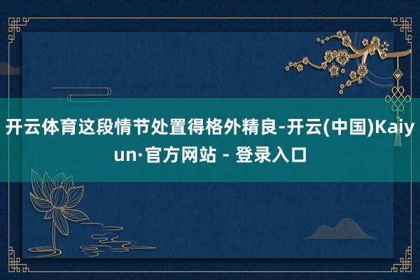 开云体育这段情节处置得格外精良-开云(中国)Kaiyun·官方网站 - 登录入口