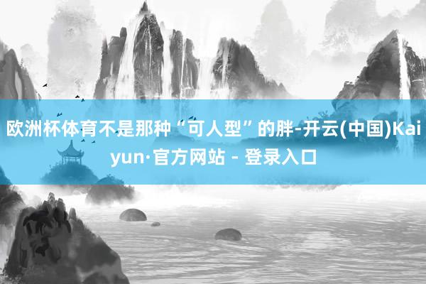 欧洲杯体育不是那种“可人型”的胖-开云(中国)Kaiyun·官方网站 - 登录入口
