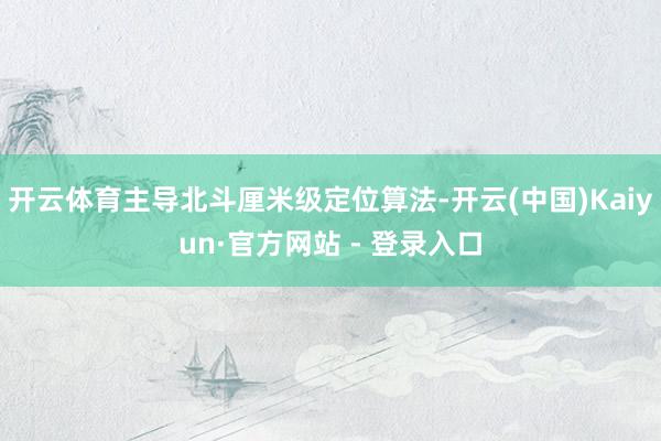 开云体育主导北斗厘米级定位算法-开云(中国)Kaiyun·官方网站 - 登录入口