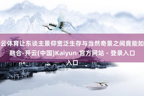 开云体育让东谈主景仰宽泛生存与当然奇景之间竟能如斯融合-开云(中国)Kaiyun·官方网站 - 登录入口