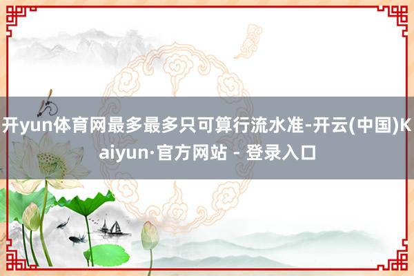 开yun体育网最多最多只可算行流水准-开云(中国)Kaiyun·官方网站 - 登录入口