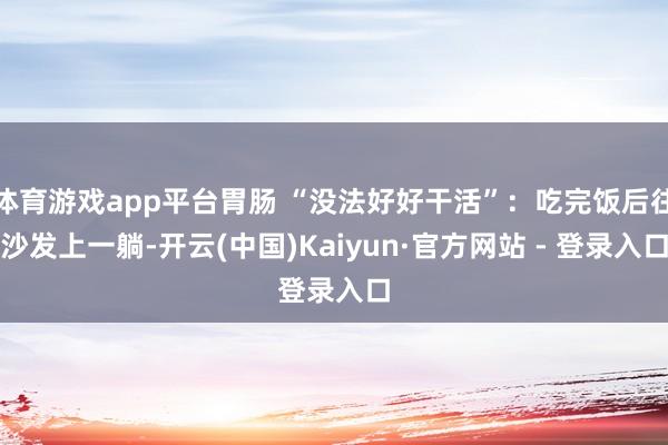 体育游戏app平台胃肠 “没法好好干活”：吃完饭后往沙发上一躺-开云(中国)Kaiyun·官方网站 - 登录入口
