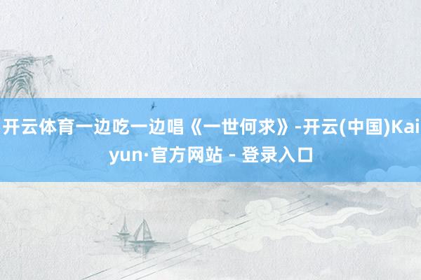 开云体育一边吃一边唱《一世何求》-开云(中国)Kaiyun·官方网站 - 登录入口